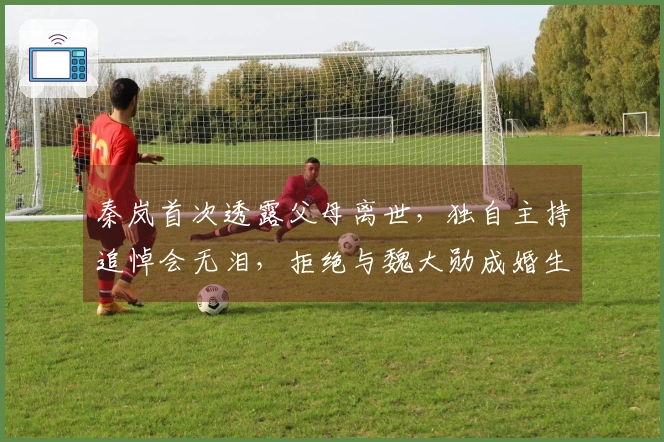 秦岚首次透露父母离世，独自主持追悼会无泪，拒绝与魏大勋成婚生子
