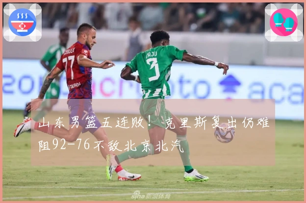 山东男篮五连败！克里斯复出仍难阻92-76不敌北京北汽