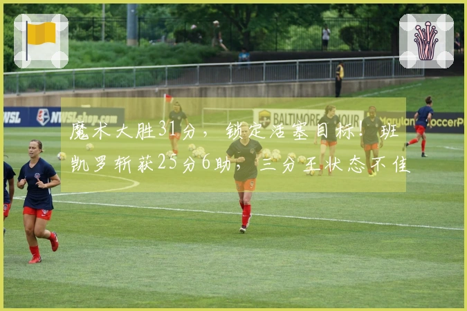 魔术大胜31分，锁定活塞目标！班凯罗斩获25分6助，三分王状态不佳