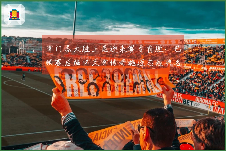 津门虎大胜玉昆迎来赛季首胜，巴顿赛后缅怀天津传奇施连志经典名言