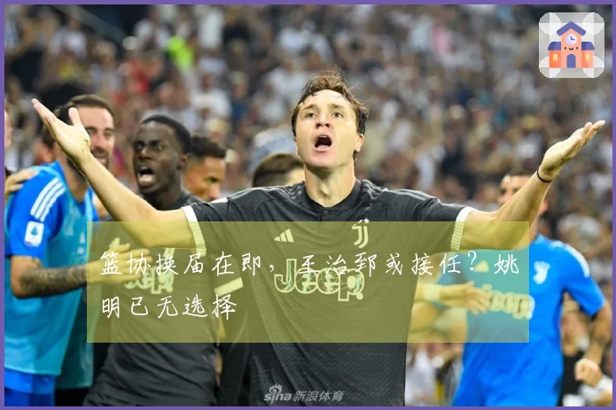 篮协换届在即，王治郅或接任？姚明已无选择
