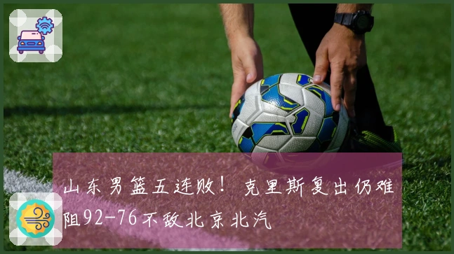 山东男篮五连败！克里斯复出仍难阻92-76不敌北京北汽