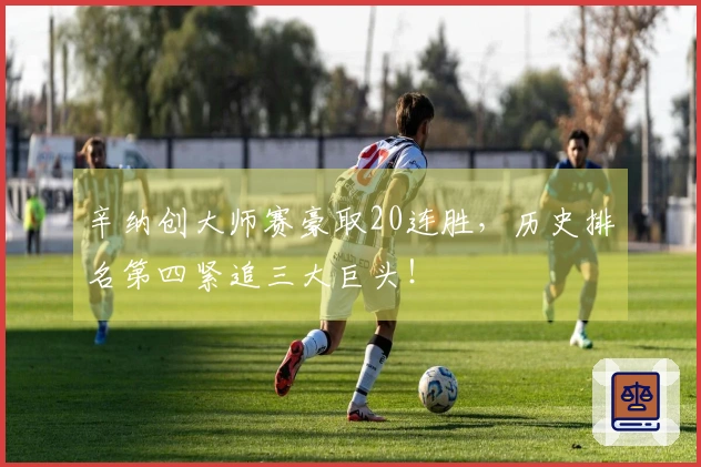 辛纳创大师赛豪取20连胜，历史排名第四紧追三大巨头！