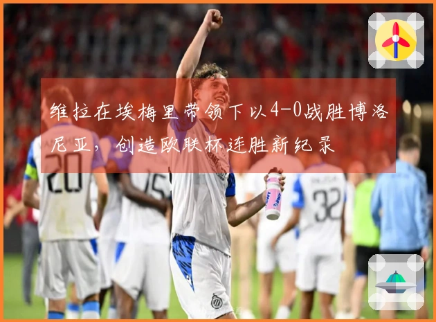 维拉在埃梅里带领下以4-0战胜博洛尼亚，创造欧联杯连胜新纪录