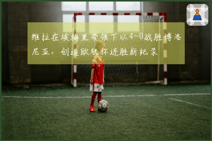 维拉在埃梅里带领下以4-0战胜博洛尼亚，创造欧联杯连胜新纪录