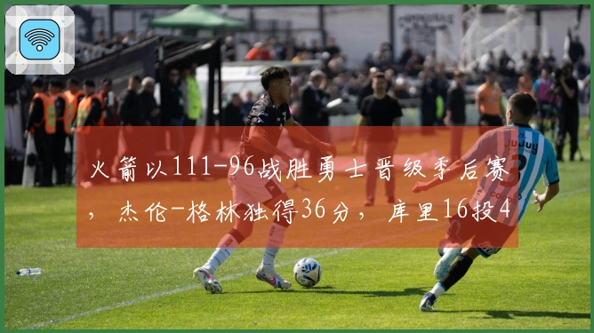 火箭以111-96战胜勇士晋级季后赛，杰伦-格林独得36分，库里16投4中仅得17分